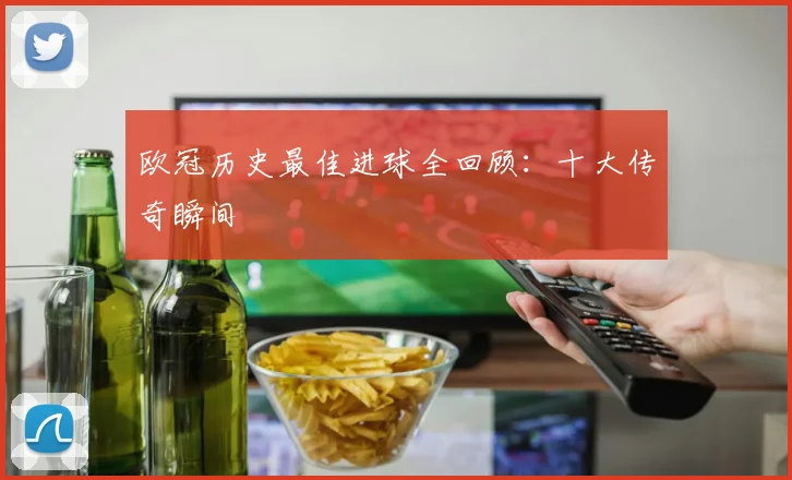 欧冠历史最佳进球全回顾：十大传奇瞬间
